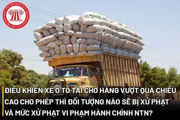 Điều Khiển Xe Ô Tô Tải Chở Hàng Vượt Quá Chiều Cao Cho Phép Thì Đối Tượng Nào Sẽ Bị Xử Phạt Và Mức Xử Phạt Vi Phạm Hành Chính Như Thế Nào?
