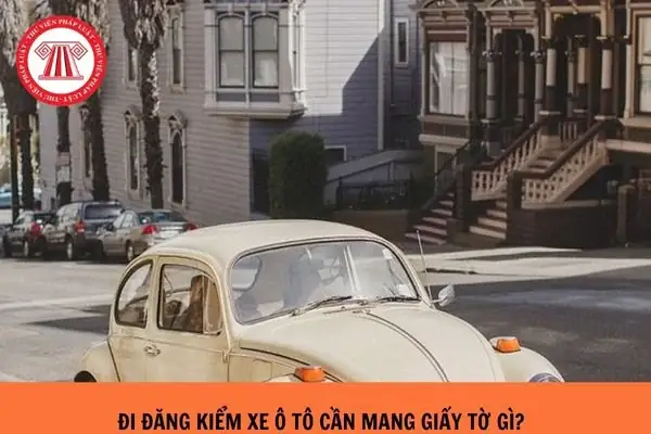 Đi Đăng Kiểm Xe Ô Tô Cần Mang Theo Các Giấy Tờ Gì?