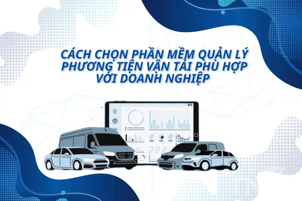 Cách Chọn Phần Mềm Quản Lý Phương Tiện Vận Tải Phù Hợp Với Doanh Nghiệp