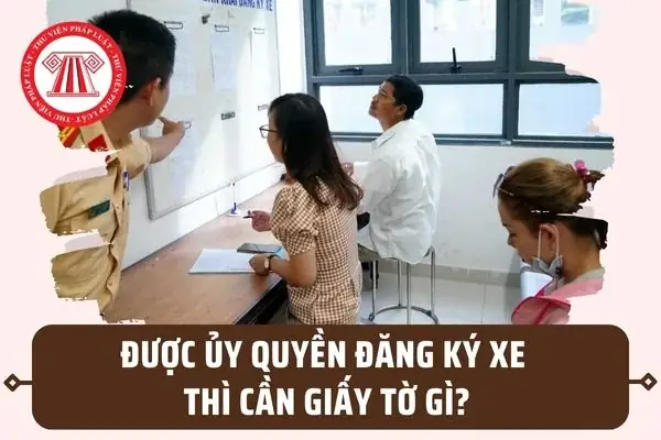Người Được Ủy Quyền Đăng Ký Xe Thì Phải Mang Giấy Tờ Gì?